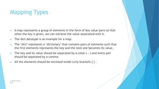 Mapping Types
© Safdar Sardar
Khan
▶ A map represents a group of elements in the form of key value pairs so that
when the key is given, we can retrieve the value associated with it.
▶ The dict datatype is an example for a map.
▶ The ‘dict’ represents a ‘dictionary’ that contains pairs of elements such that
the first elements represents the key and the next one becomes its value.
▶ The key and its value should be separated by a colon ( : ) and every pair
should be separated by a comma.
▶ All the elements should be enclosed inside curly brackets { } .
 