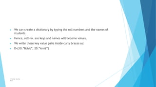 ▶ We can create a dictionary by typing the roll numbers and the names of
students.
▶ Hence, roll no. are keys and names will become values.
▶ We write these key value pairs inside curly braces as:
▶ D={10:”Rohit”, 20:”Amit”}
© Safdar Sardar
Khan
 