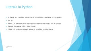 Literals in Python
© Safdar Sardar
Khan
▶ A literal is a constant value that is stored into a variable in a program.
▶ a= 10
▶ Here, ‘a’ is the variable into which the constant value “10” is stored
▶ Hence, the value 10 is called literal
▶ Since 10 indicates integer value, it is called integer literal
 