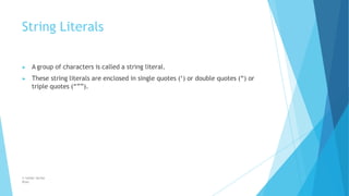 String Literals
© Safdar Sardar
Khan
▶ A group of characters is called a string literal.
▶ These string literals are enclosed in single quotes (‘) or double quotes (“) or
triple quotes (“””).
 