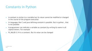 Constants in Python
© Safdar Sardar
Khan
▶ A constant is similar to a variable but its value cannot be modified or changed
in the course of the program execution
▶ In languages like C and java defining constant is possible. But in python , that
is not possible
▶ A programmer can indicate a variable as constant by writing its name in all
capital letters. For example
▶ PI_VALUE=3.14 is a constant. But its value can be changed
 