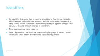 Identifiers
© Safdar Sardar
Khan
▶ An Identifier is a name that is given to a variable or function or class etc.
Identifiers can include letters, numbers and the underscore character (_).
They should always start with a nonnumeric character. Special symbols such
as ?, #, $, % and @ are not allowed in identifiers.
▶ Some examples are name , age etc
▶ Note:- Python is a case sensitive programming language. It means capital
letters and small letters are identified separately by python
 