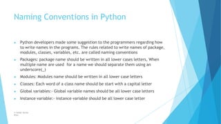 Naming Conventions in Python
© Safdar Sardar
Khan
▶ Python developers made some suggestion to the programmers regarding how
to write names in the programs. The rules related to write names of package,
modules, classes, variables, etc. are called naming conventions
▶ Packages: package name should be written in all lower cases letters, When
multiple name are used for a name we should separate them using an
underscore(_)
▶ Modules: Modules name should be written in all lower case letters
▶ Classes: Each word of a class name should be start with a capital letter
▶ Global variables:- Global variable names should be all lower case letters
▶ Instance variable:- instance variable should be all lower case letter
 