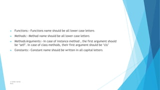 ▶ Functions:- Functions name should be all lower case letters
▶ Methods:- Method name should be all lower case letters
▶ Methods Arguments:- In case of instance method , the first argument should
be ‘self’. In case of class methods, their first argument should be ‘cls’
▶ Constants:- Constant name should be written in all capital letters
© Safdar Sardar
Khan
 