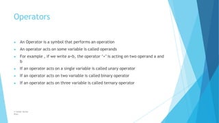 Operators
© Safdar Sardar
Khan
▶ An Operator is a symbol that performs an operation
▶ An operator acts on some variable is called operands
▶ For example , if we write a+b, the operator ‘+’ is acting on two operand a and
b
▶ If an operator acts on a single variable is called unary operator
▶ If an operator acts on two variable is called binary operator
▶ If an operator acts on three variable is called ternary operator
 
