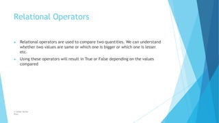 Relational Operators
© Safdar Sardar
Khan
▶ Relational operators are used to compare two quantities. We can understand
whether two values are same or which one is bigger or which one is lesser
etc.
▶ Using these operators will result in True or False depending on the values
compared
 