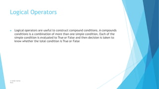 Logical Operators
© Safdar Sardar
Khan
▶ Logical operators are useful to construct compound conditions. A compounds
conditions is a combination of more than one simple condition. Each of the
simple condition is evaluated to True or False and then decision is taken to
know whether the total condition is True or False
 