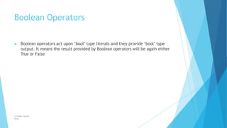 Boolean Operators
© Safdar Sardar
Khan
▶ Boolean operators act upon ‘bool’ type literals and they provide ‘bool’ type
output. It means the result provided by Boolean operators will be again either
True or False
 