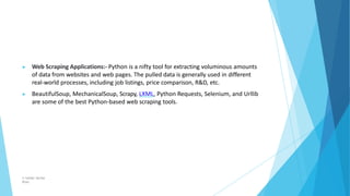 ▶ Web Scraping Applications:- Python is a nifty tool for extracting voluminous amounts
of data from websites and web pages...