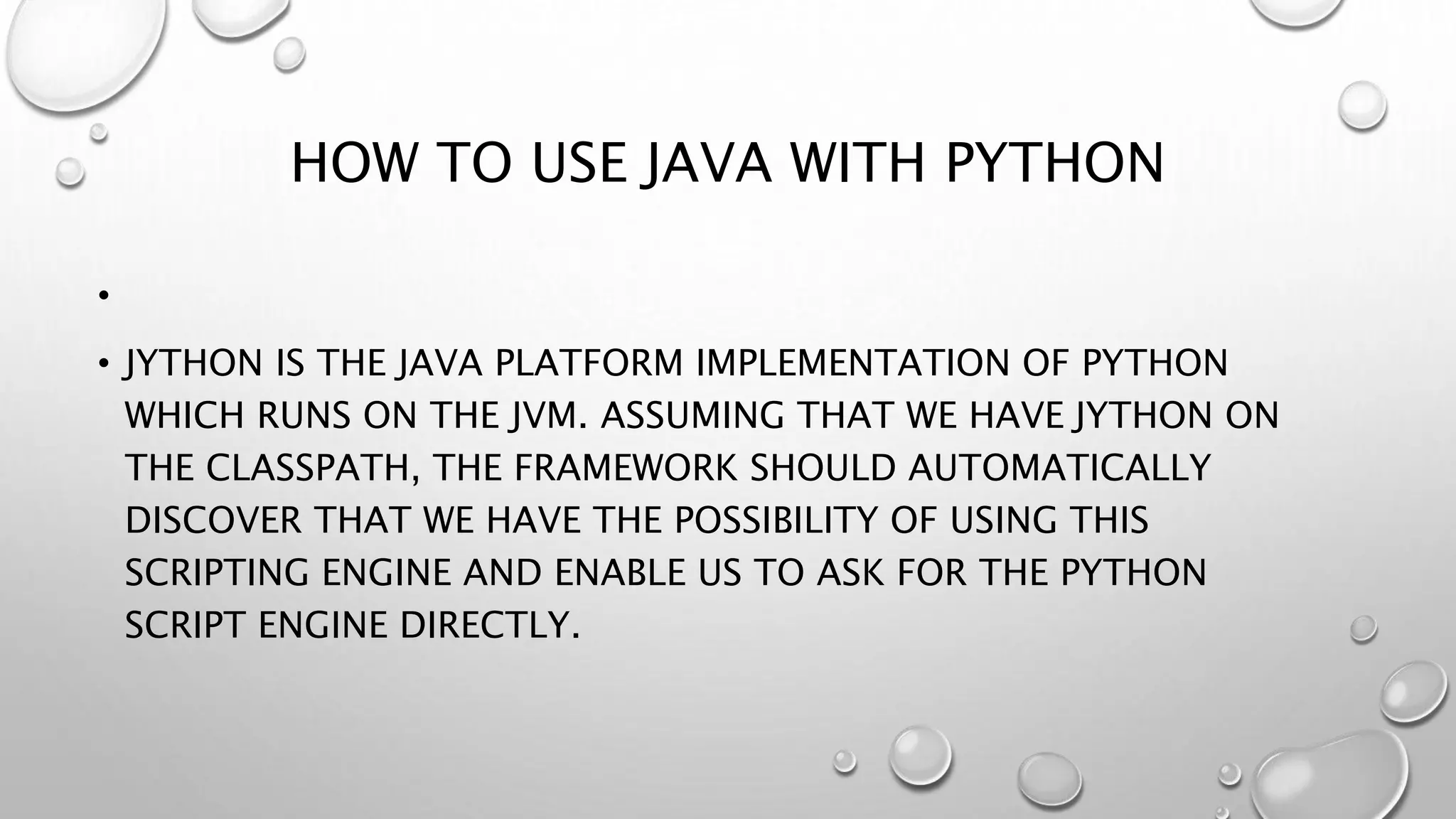 HOW TO USE JAVA WITH PYTHON
•
• JYTHON IS THE JAVA PLATFORM IMPLEMENTATION OF PYTHON
WHICH RUNS ON THE JVM. ASSUMING THAT WE HAVE JYTHON ON
THE CLASSPATH, THE FRAMEWORK SHOULD AUTOMATICALLY
DISCOVER THAT WE HAVE THE POSSIBILITY OF USING THIS
SCRIPTING ENGINE AND ENABLE US TO ASK FOR THE PYTHON
SCRIPT ENGINE DIRECTLY.
 