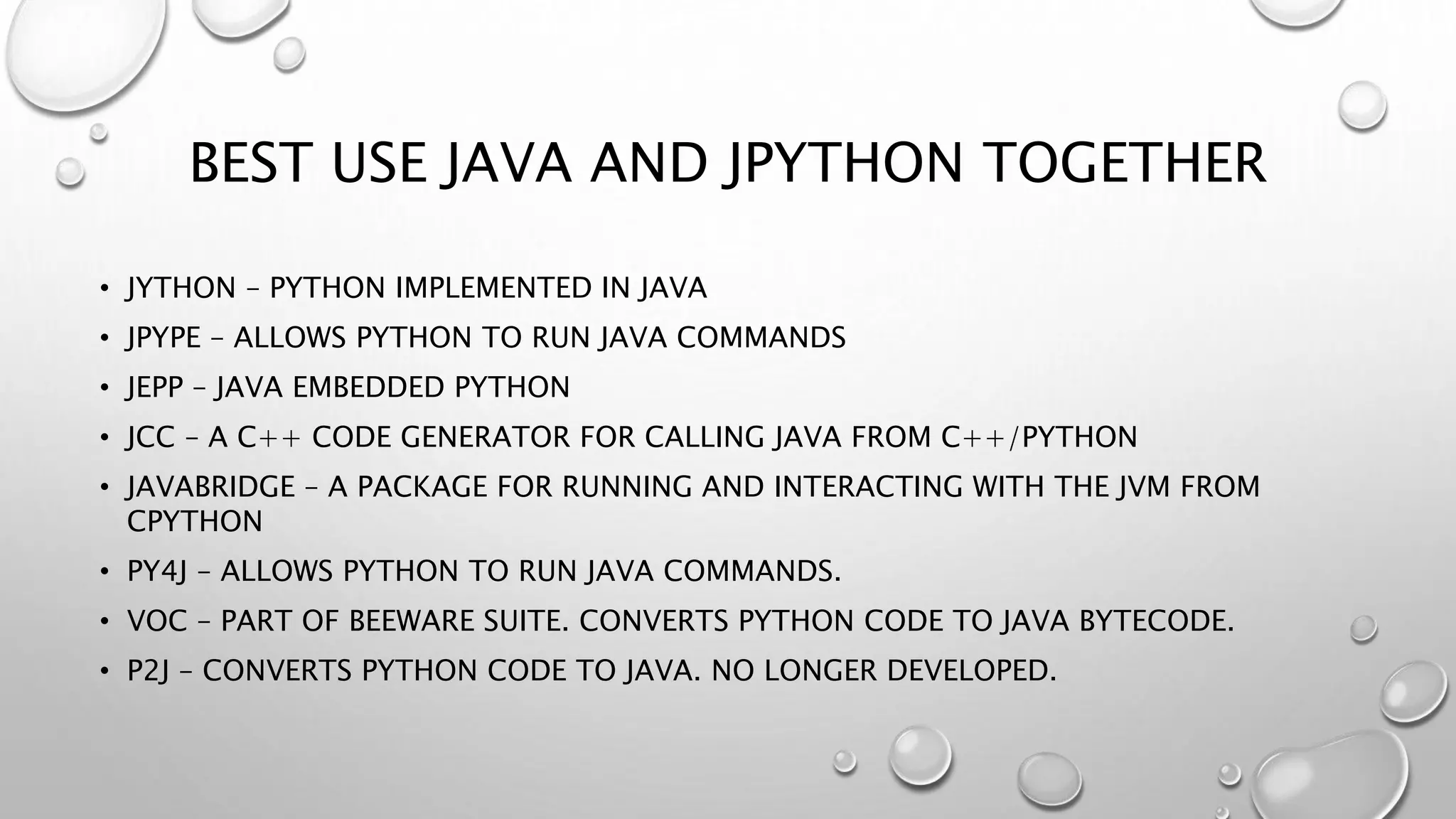 BEST USE JAVA AND JPYTHON TOGETHER
• JYTHON – PYTHON IMPLEMENTED IN JAVA
• JPYPE – ALLOWS PYTHON TO RUN JAVA COMMANDS
• JEPP – JAVA EMBEDDED PYTHON
• JCC – A C++ CODE GENERATOR FOR CALLING JAVA FROM C++/PYTHON
• JAVABRIDGE – A PACKAGE FOR RUNNING AND INTERACTING WITH THE JVM FROM
CPYTHON
• PY4J – ALLOWS PYTHON TO RUN JAVA COMMANDS.
• VOC – PART OF BEEWARE SUITE. CONVERTS PYTHON CODE TO JAVA BYTECODE.
• P2J – CONVERTS PYTHON CODE TO JAVA. NO LONGER DEVELOPED.
 