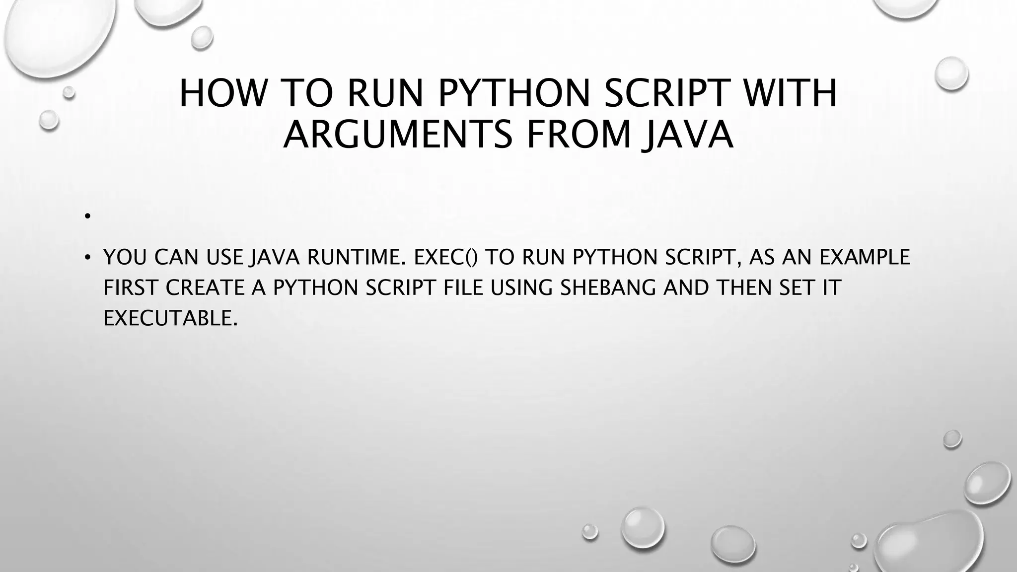 HOW TO RUN PYTHON SCRIPT WITH
ARGUMENTS FROM JAVA
•
• YOU CAN USE JAVA RUNTIME. EXEC() TO RUN PYTHON SCRIPT, AS AN EXAMPLE
FIRST CREATE A PYTHON SCRIPT FILE USING SHEBANG AND THEN SET IT
EXECUTABLE.
 