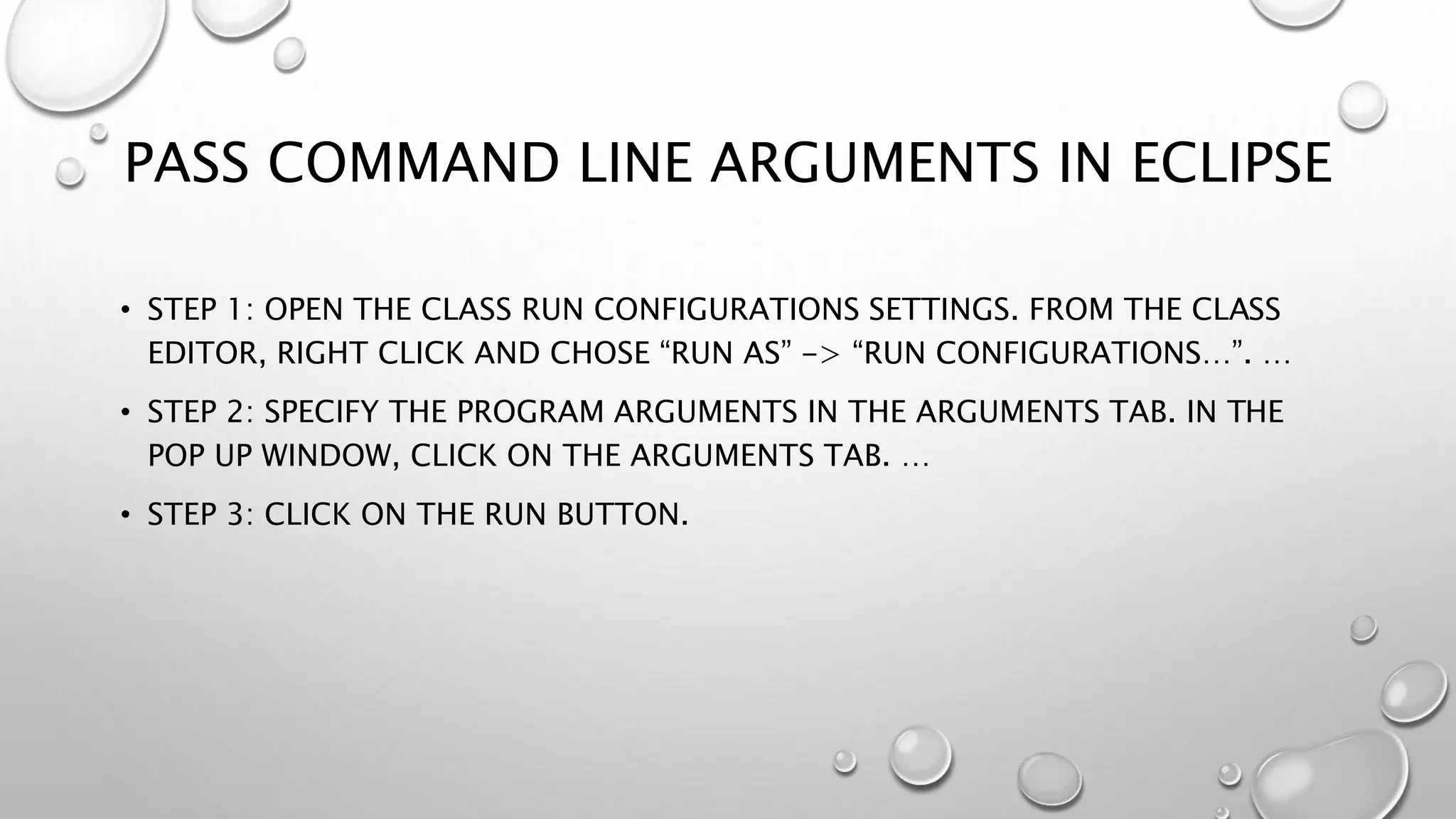 PASS COMMAND LINE ARGUMENTS IN ECLIPSE
• STEP 1: OPEN THE CLASS RUN CONFIGURATIONS SETTINGS. FROM THE CLASS
EDITOR, RIGHT CLICK AND CHOSE “RUN AS” -> “RUN CONFIGURATIONS…”. …
• STEP 2: SPECIFY THE PROGRAM ARGUMENTS IN THE ARGUMENTS TAB. IN THE
POP UP WINDOW, CLICK ON THE ARGUMENTS TAB. …
• STEP 3: CLICK ON THE RUN BUTTON.
 