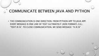 COMMUNICATE BETWEEN JAVA AND PYTHON
• THE COMMUNICATION IS ONE DIRECTION: FROM PYTHON APP TO JAVA APP.
EVERY MESSAGE IS ONE LINE OF TEXT (ULTIMATELY: JSON FORMAT). E.G.:
“TEXTRN”. TO CLOSE COMMUNICATION, WE SEND MESSAGE: “XRN”
 