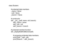 class Student:
# protected data members
_name = None
_roll = None
_branch = None
# constructor
def __init__(self, name, roll, branch):
self._name = name
self._roll = roll
self._branch = branch
# protected member function
def _displayRollAndBranch(self):
# accessing protected data members
print("Roll: ", self._roll)
print("Branch: ", self._branch)
 