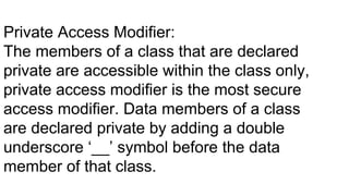 Private Access Modifier:
The members of a class that are declared
private are accessible within the class only,
private access modifier is the most secure
access modifier. Data members of a class
are declared private by adding a double
underscore ‘__’ symbol before the data
member of that class.
 
