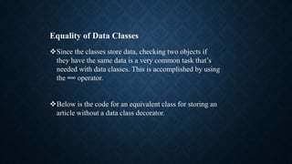 Equality of Data Classes
Since the classes store data, checking two objects if
they have the same data is a very common task that’s
needed with data classes. This is accomplished by using
the == operator.
Below is the code for an equivalent class for storing an
article without a data class decorator.
 