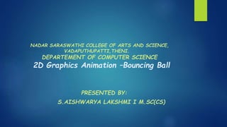 NADAR SARASWATHI COLLEGE OF ARTS AND SCIENCE,
VADAPUTHUPATTI,THENI.
DEPARTEMENT OF COMPUTER SCIENCE
2D Graphics Animation –Bouncing Ball
PRESENTED BY:
S.AISHWARYA LAKSHMI I M.SC(CS)
 