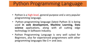 • Python is a high-level, general-purpose and a very popular
programming language.
• Python programming language (latest Python 3) is being
used in web development, Machine Learning, Data
science applications, along with all cutting edge
technology in Software Industry.
• Python Programming Language is very well suited for
Beginners, also for experienced programmers with other
programming languages like C++ and Java.
Python Programming Language
 