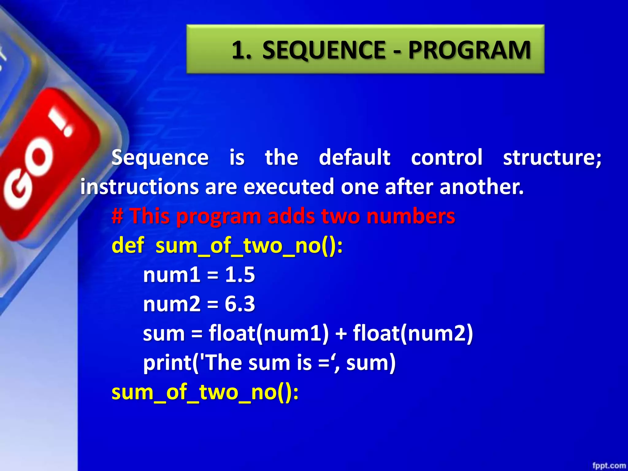 Sequence is the default control structure;
instructions are executed one after another.
# This program adds two numbers
def sum_of_two_no():
num1 = 1.5
num2 = 6.3
sum = float(num1) + float(num2)
print('The sum is =‘, sum)
sum_of_two_no():
1. SEQUENCE - PROGRAM
 