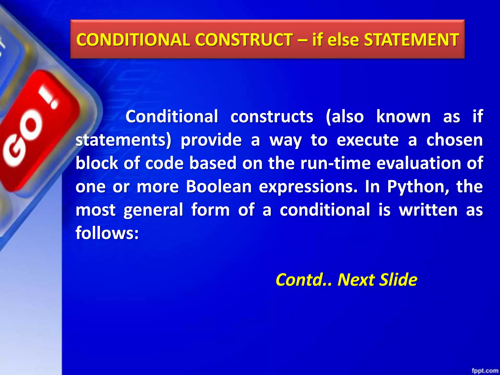 CONDITIONAL CONSTRUCT – if else STATEMENT
Conditional constructs (also known as if
statements) provide a way to execute a chosen
block of code based on the run-time evaluation of
one or more Boolean expressions. In Python, the
most general form of a conditional is written as
follows:
Contd.. Next Slide
 