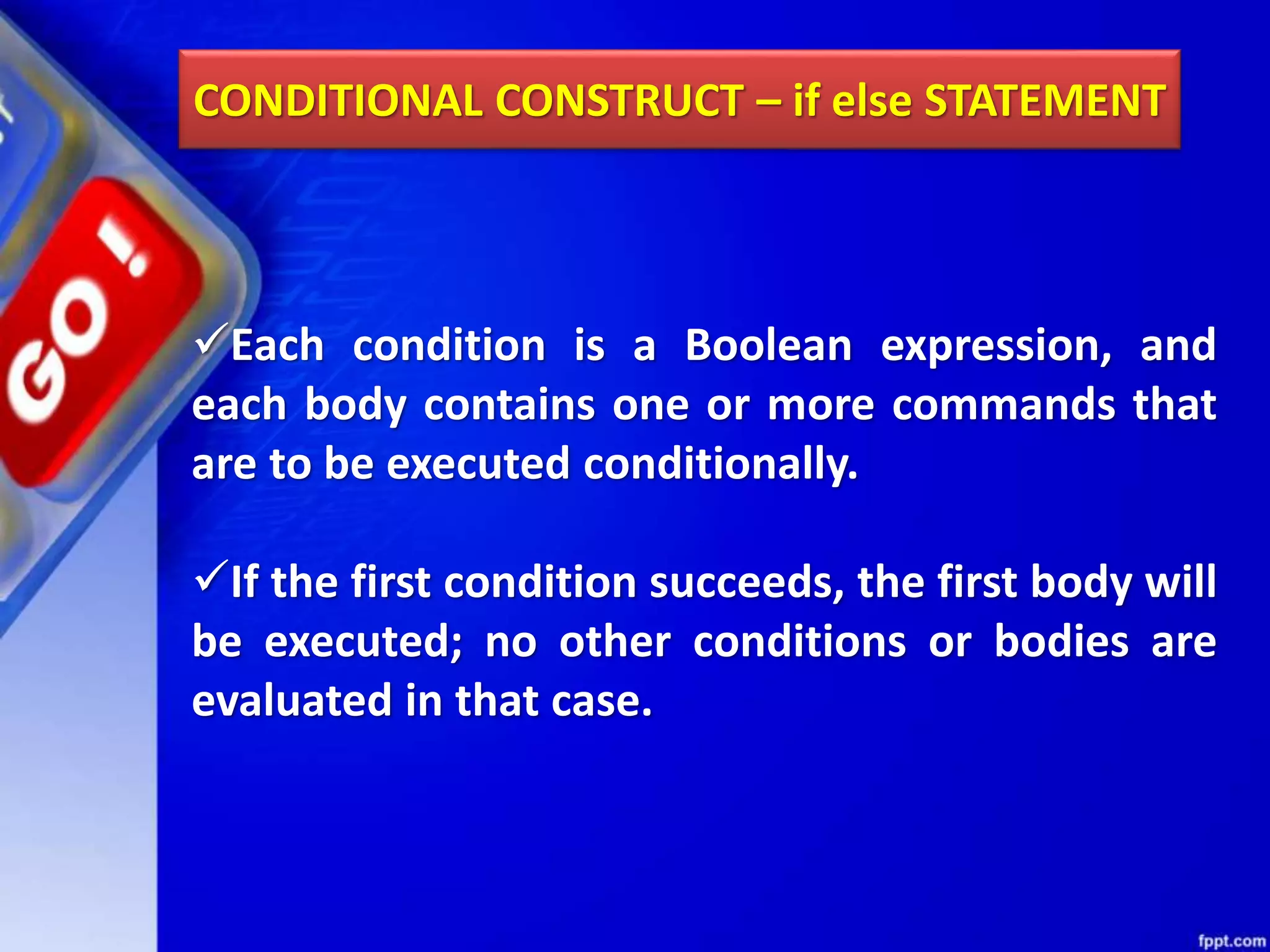 CONDITIONAL CONSTRUCT – if else STATEMENT
Each condition is a Boolean expression, and
each body contains one or more commands that
are to be executed conditionally.
If the first condition succeeds, the first body will
be executed; no other conditions or bodies are
evaluated in that case.
 