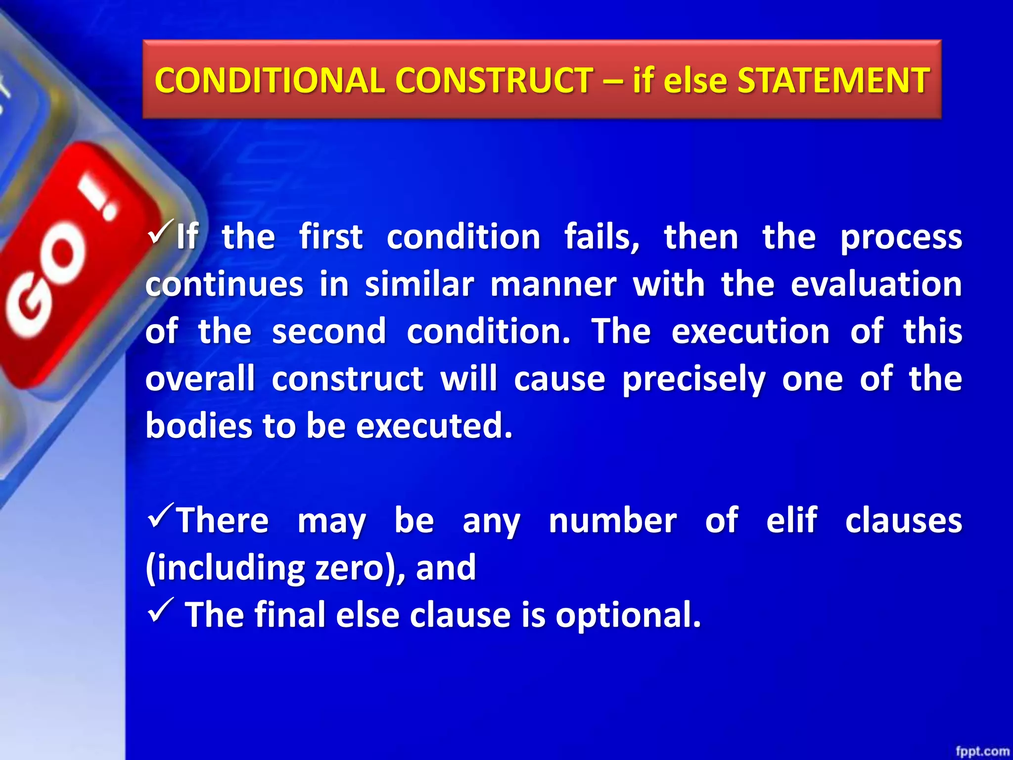CONDITIONAL CONSTRUCT – if else STATEMENT
If the first condition fails, then the process
continues in similar manner with the evaluation
of the second condition. The execution of this
overall construct will cause precisely one of the
bodies to be executed.
There may be any number of elif clauses
(including zero), and
 The final else clause is optional.
 