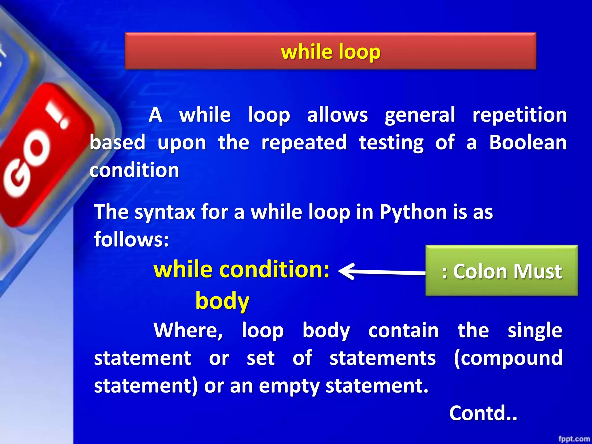 while loop
A while loop allows general repetition
based upon the repeated testing of a Boolean
condition
The syntax for a while loop in Python is as
follows:
while condition:
body
Where, loop body contain the single
statement or set of statements (compound
statement) or an empty statement.
Contd..
: Colon Must
 