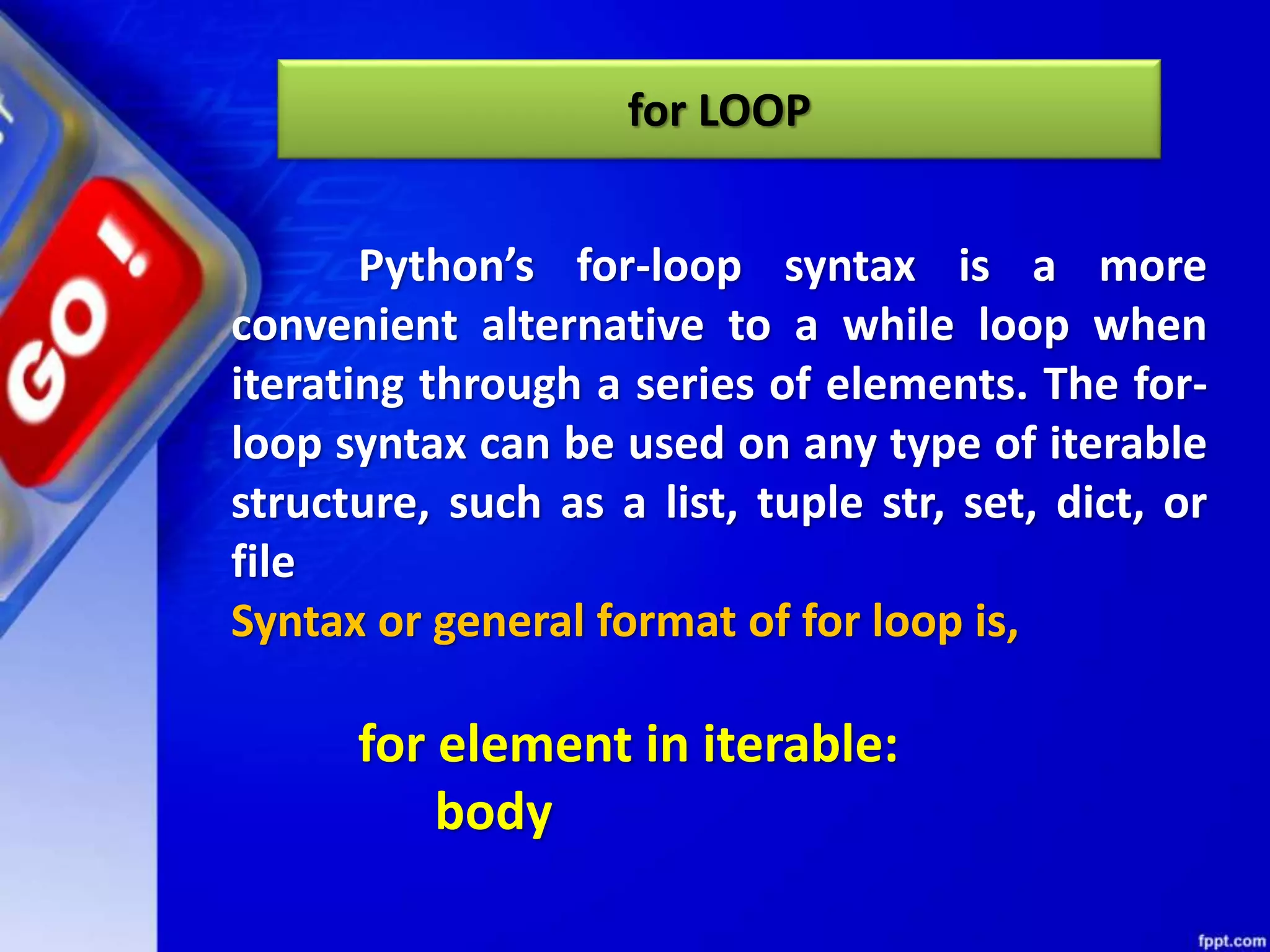 for LOOP
Python’s for-loop syntax is a more
convenient alternative to a while loop when
iterating through a series of elements. The for-
loop syntax can be used on any type of iterable
structure, such as a list, tuple str, set, dict, or
file
Syntax or general format of for loop is,
for element in iterable:
body
 