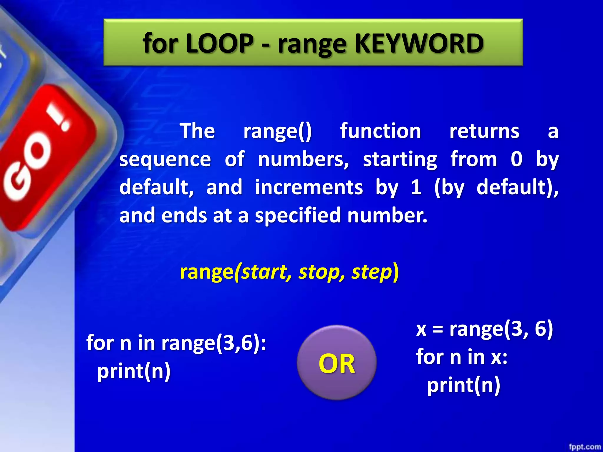 for LOOP - range KEYWORD
The range() function returns a
sequence of numbers, starting from 0 by
default, and increments by 1 (by default),
and ends at a specified number.
range(start, stop, step)
for n in range(3,6):
print(n)
x = range(3, 6)
for n in x:
print(n)
OR
 