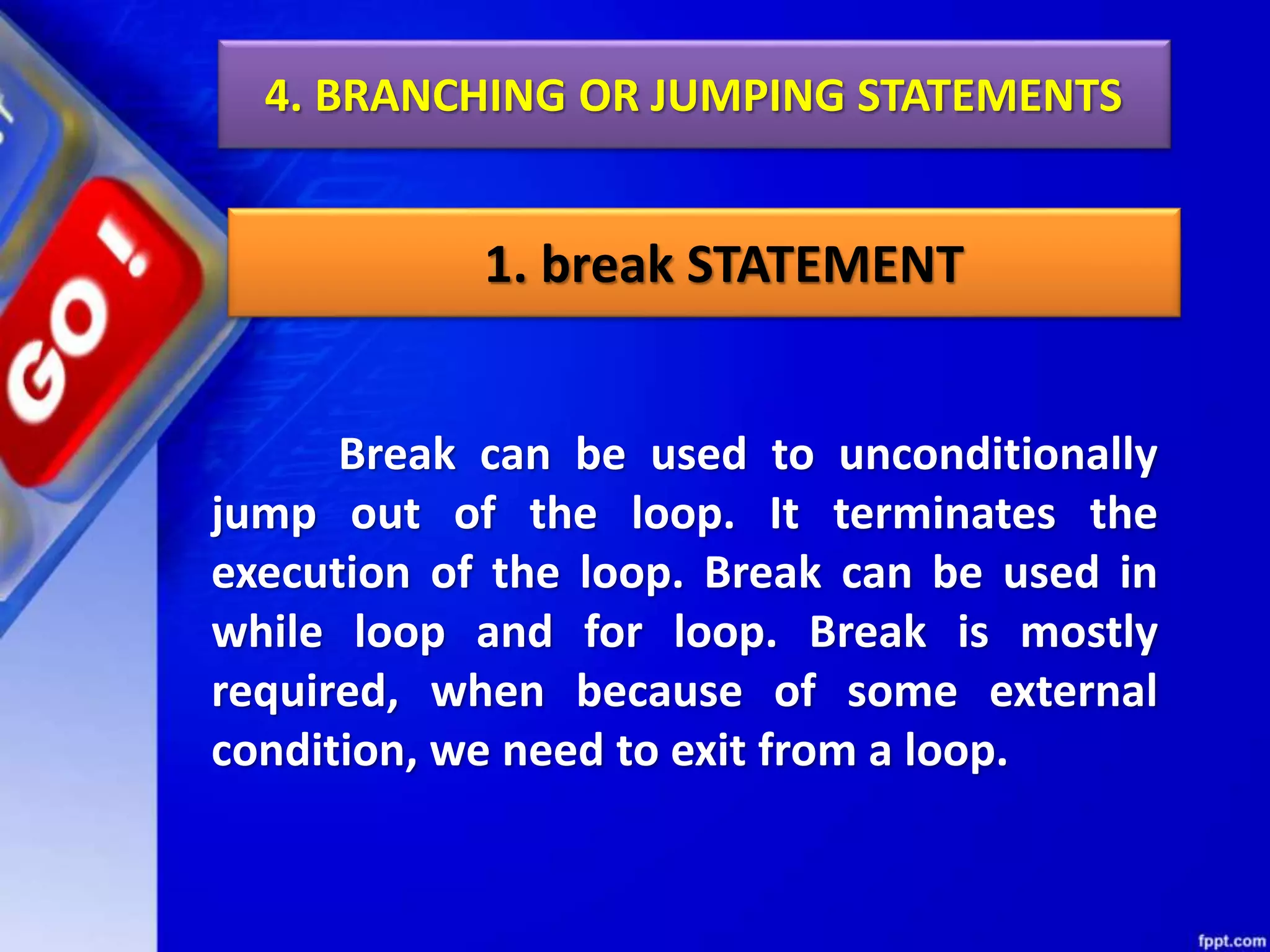 4. BRANCHING OR JUMPING STATEMENTS
1. break STATEMENT
Break can be used to unconditionally
jump out of the loop. It terminates the
execution of the loop. Break can be used in
while loop and for loop. Break is mostly
required, when because of some external
condition, we need to exit from a loop.
 
