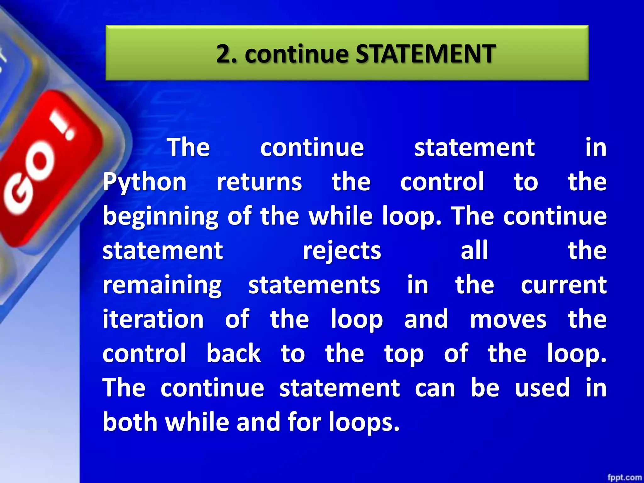 2. continue STATEMENT
The continue statement in
Python returns the control to the
beginning of the while loop. The continue
statement rejects all the
remaining statements in the current
iteration of the loop and moves the
control back to the top of the loop.
The continue statement can be used in
both while and for loops.
 