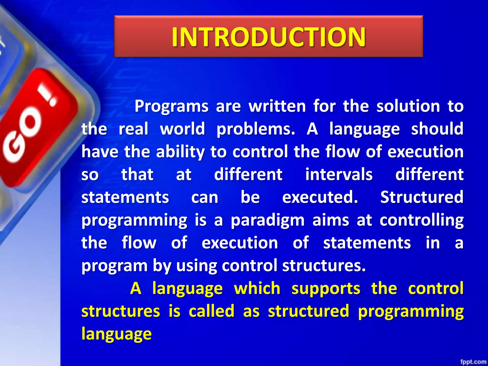 INTRODUCTION
Programs are written for the solution to
the real world problems. A language should
have the ability to control the flow of execution
so that at different intervals different
statements can be executed. Structured
programming is a paradigm aims at controlling
the flow of execution of statements in a
program by using control structures.
A language which supports the control
structures is called as structured programming
language
 