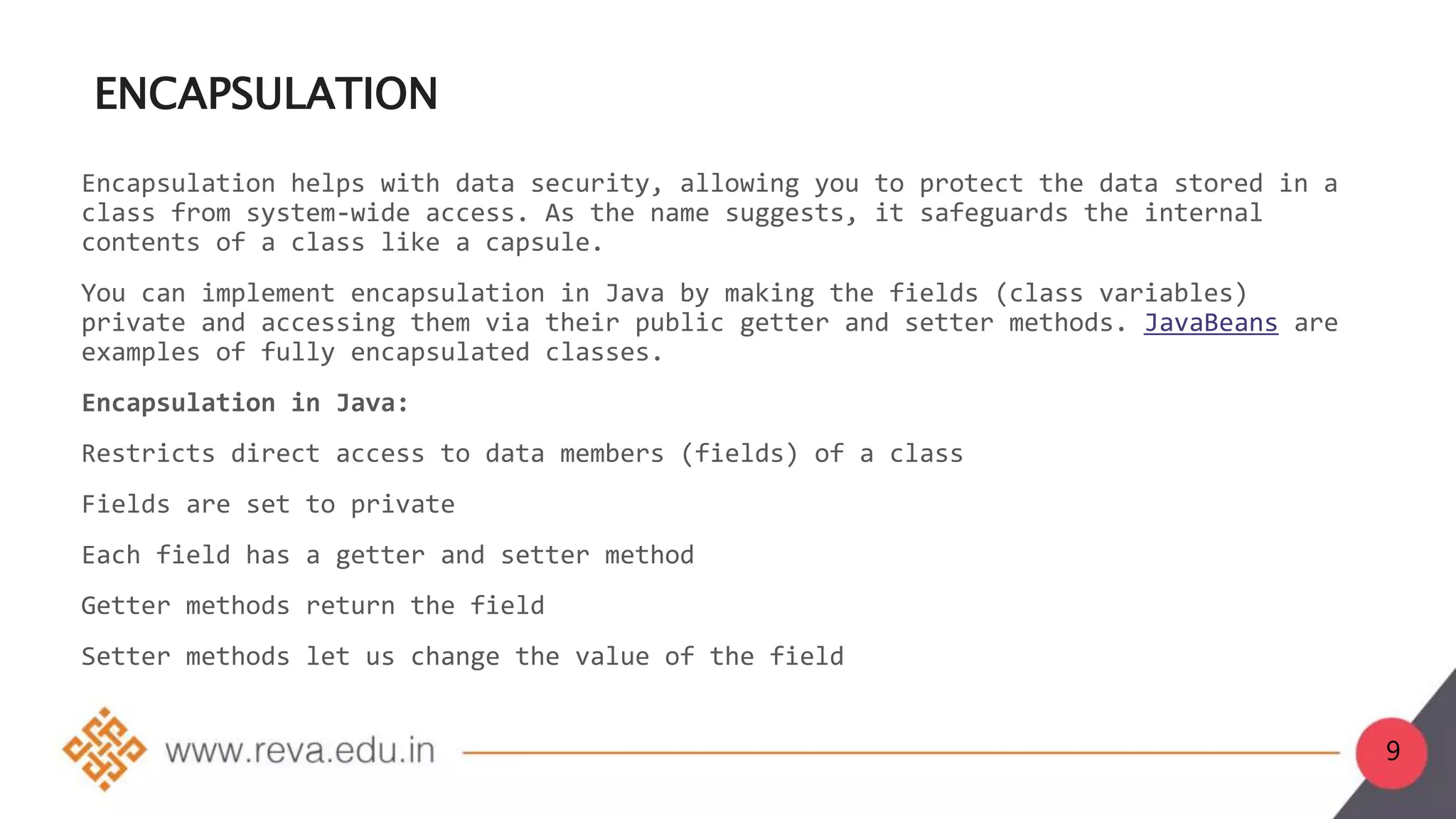 9
ENCAPSULATION
Encapsulation helps with data security, allowing you to protect the data stored in a
class from system-wide access. As the name suggests, it safeguards the internal
contents of a class like a capsule.
You can implement encapsulation in Java by making the fields (class variables)
private and accessing them via their public getter and setter methods. JavaBeans are
examples of fully encapsulated classes.
Encapsulation in Java:
Restricts direct access to data members (fields) of a class
Fields are set to private
Each field has a getter and setter method
Getter methods return the field
Setter methods let us change the value of the field
 