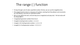 The range ( ) function
• To loop through a set of code a specified number of times, we can use the range()function,
• The range() function returns a sequence of numbers, starting from 0 by default, and increments
by 1 (by default), and ends at a specified number.
• We can also define the start, end and step size as range(start,end,step size) – the last value will
be always end -1
• •range(5)will generate numbers from 0 to 4
• •range(2, 6) will generate numbers : 2, 3, 4, 5
• •range(1, 10, 2) will generate numbers : 1, 3, 5, 7, 9
• •range(5, 0,-1) will generate numbers : 5, 4, 3, 2, 1
 