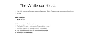The While construct
• The while statement allows you to repeatedly execute a block of statements as long as a condition is true.
• Syntax
while (condition):
Body of while
• Test expression is checked first.
• The body of the loop is entered only if the condition is True.
• After one iteration, the test expression is checked again.
• This process continues until the condition becomes False.
• Body starts with indentation
 