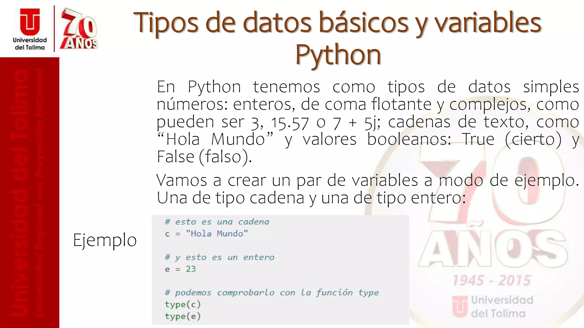 En Python tenemos como tipos de datos simples
números: enteros, de coma flotante y complejos, como
pueden ser 3, 15.57 o 7 + 5j; cadenas de texto, como
“Hola Mundo” y valores booleanos: True (cierto) y
False (falso).
Vamos a crear un par de variables a modo de ejemplo.
Una de tipo cadena y una de tipo entero:
Ejemplo
Tipos de datos básicos y variables
Python
 