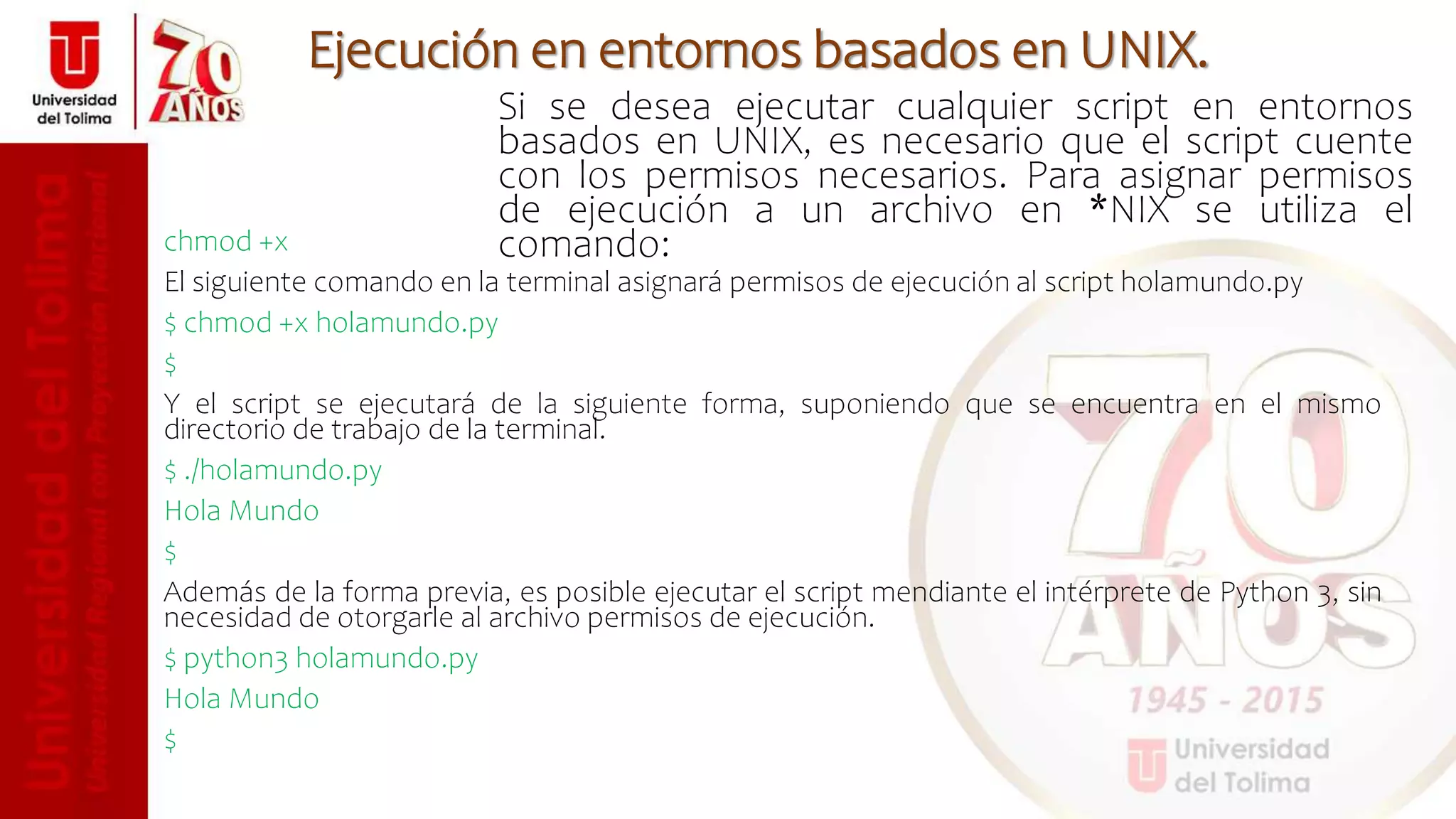 Si se desea ejecutar cualquier script en entornos
basados en UNIX, es necesario que el script cuente
con los permisos necesarios. Para asignar permisos
de ejecución a un archivo en *NIX se utiliza el
comando:
Ejecución en entornos basados en UNIX.
chmod +x
El siguiente comando en la terminal asignará permisos de ejecución al script holamundo.py
$ chmod +x holamundo.py
$
Y el script se ejecutará de la siguiente forma, suponiendo que se encuentra en el mismo
directorio de trabajo de la terminal.
$ ./holamundo.py
Hola Mundo
$
Además de la forma previa, es posible ejecutar el script mendiante el intérprete de Python 3, sin
necesidad de otorgarle al archivo permisos de ejecución.
$ python3 holamundo.py
Hola Mundo
$
 