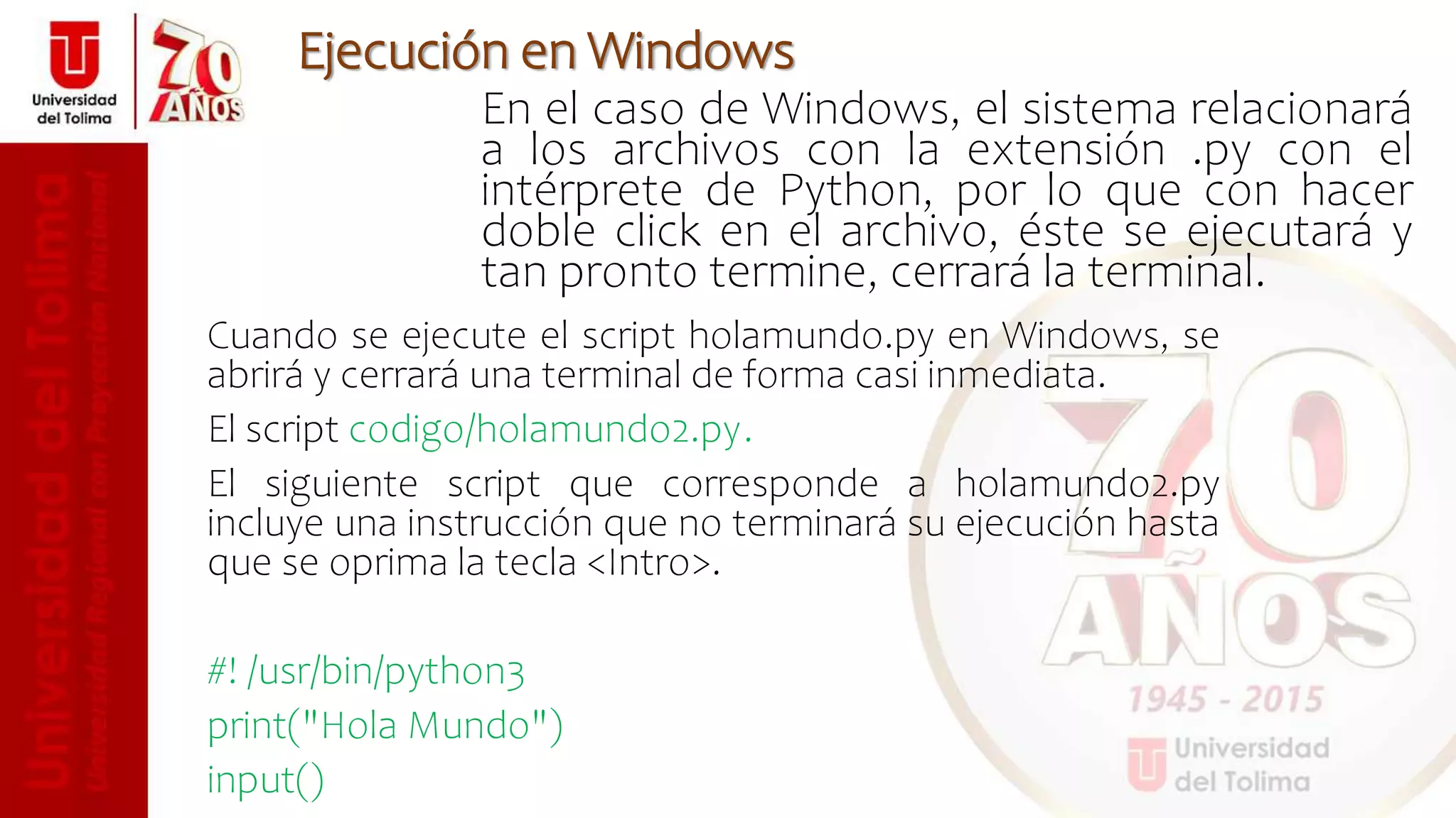 En el caso de Windows, el sistema relacionará
a los archivos con la extensión .py con el
intérprete de Python, por lo que con hacer
doble click en el archivo, éste se ejecutará y
tan pronto termine, cerrará la terminal.
Ejecución en Windows
Cuando se ejecute el script holamundo.py en Windows, se
abrirá y cerrará una terminal de forma casi inmediata.
El script codigo/holamundo2.py.
El siguiente script que corresponde a holamundo2.py
incluye una instrucción que no terminará su ejecución hasta
que se oprima la tecla <Intro>.
#! /usr/bin/python3
print("Hola Mundo")
input()
 