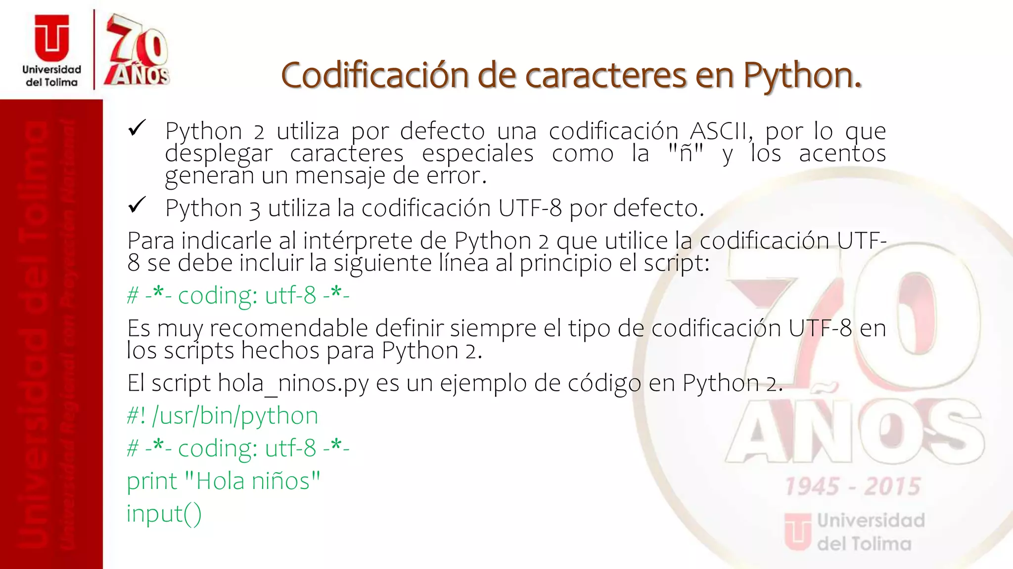 Codificación de caracteres en Python.
 Python 2 utiliza por defecto una codificación ASCII, por lo que
desplegar caracteres especiales como la "ñ" y los acentos
generan un mensaje de error.
 Python 3 utiliza la codificación UTF-8 por defecto.
Para indicarle al intérprete de Python 2 que utilice la codificación UTF-
8 se debe incluir la siguiente línea al principio el script:
# -*- coding: utf-8 -*-
Es muy recomendable definir siempre el tipo de codificación UTF-8 en
los scripts hechos para Python 2.
El script hola_ninos.py es un ejemplo de código en Python 2.
#! /usr/bin/python
# -*- coding: utf-8 -*-
print "Hola niños"
input()
 