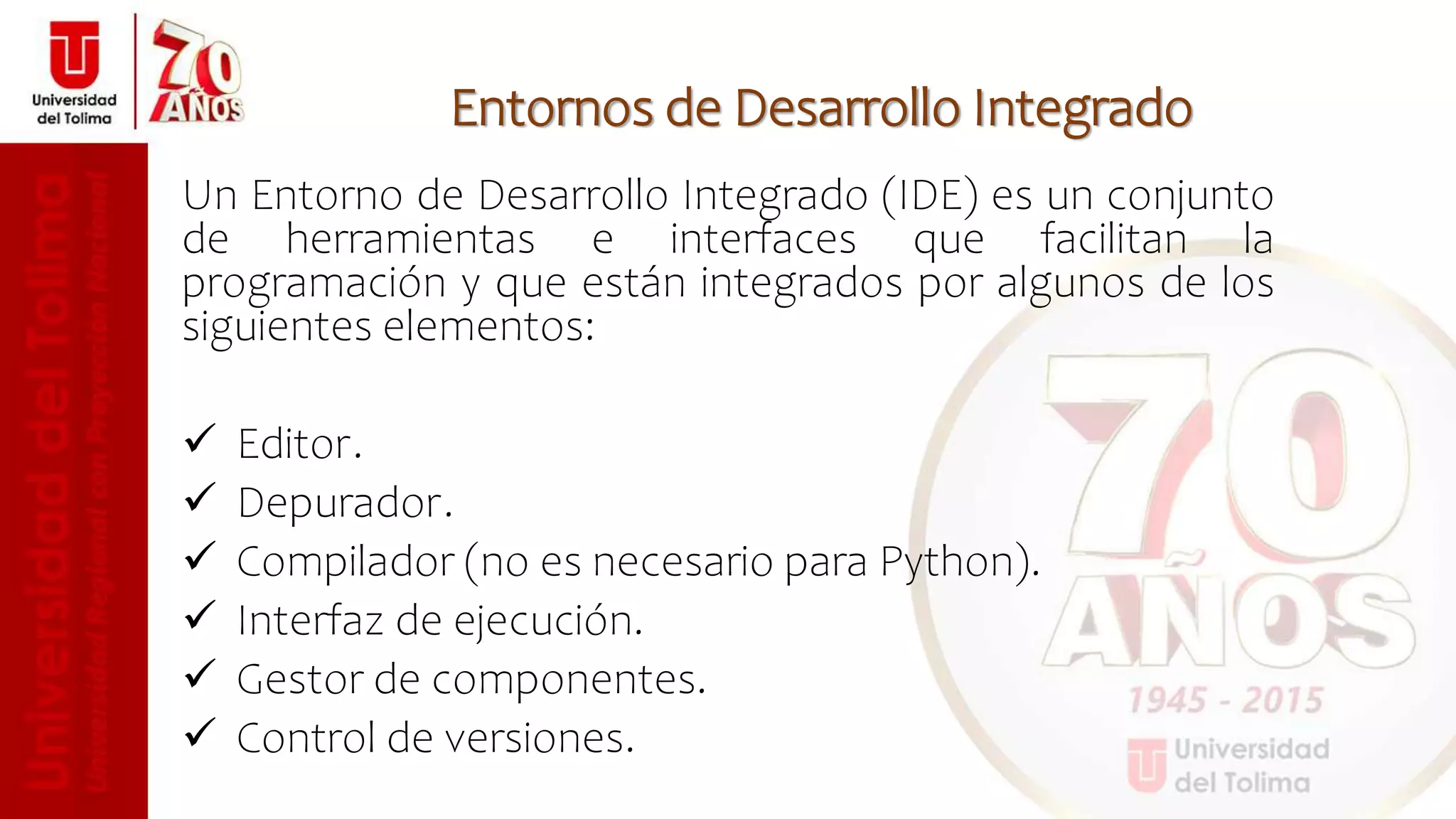 Entornos de Desarrollo Integrado
Un Entorno de Desarrollo Integrado (IDE) es un conjunto
de herramientas e interfaces que facilitan la
programación y que están integrados por algunos de los
siguientes elementos:
 Editor.
 Depurador.
 Compilador (no es necesario para Python).
 Interfaz de ejecución.
 Gestor de componentes.
 Control de versiones.
 