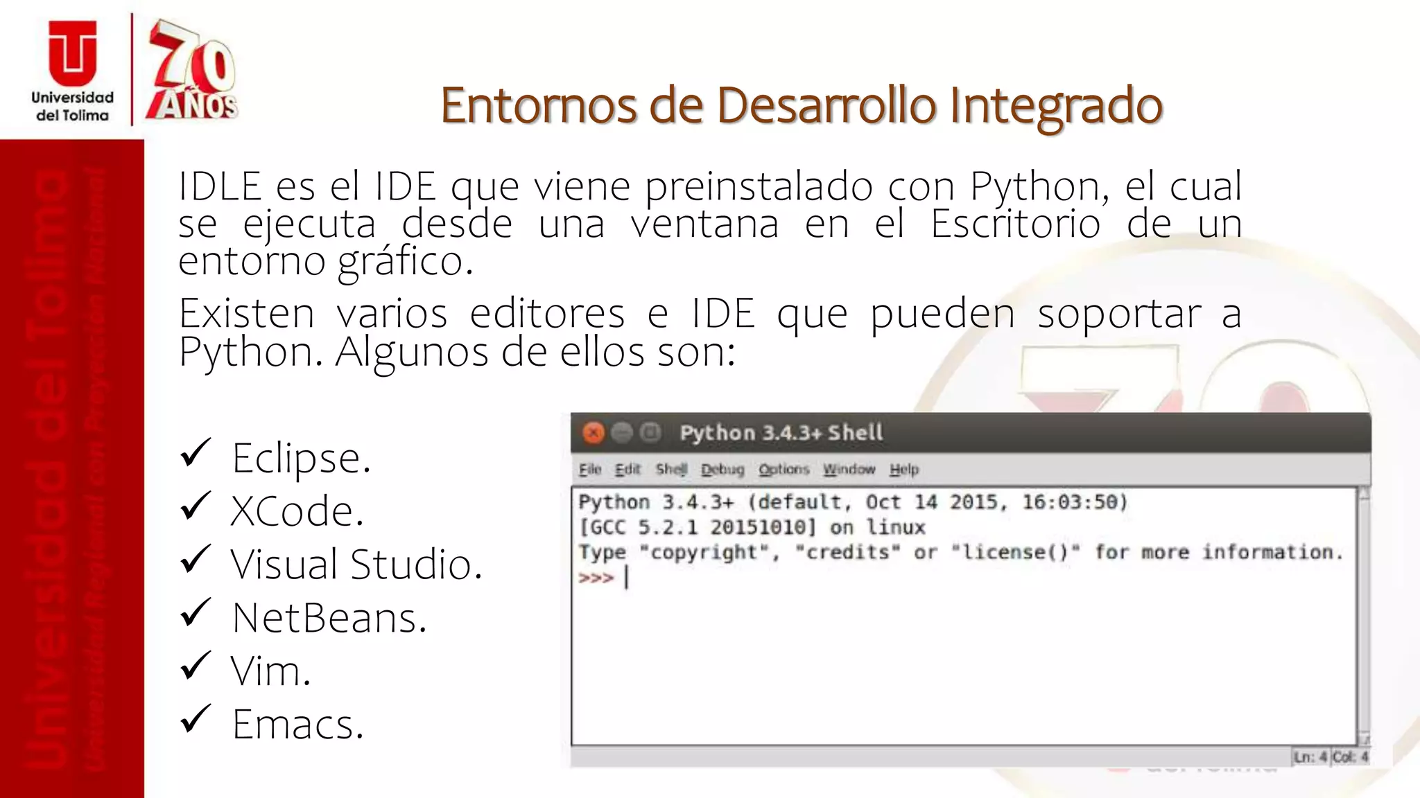 Entornos de Desarrollo Integrado
IDLE es el IDE que viene preinstalado con Python, el cual
se ejecuta desde una ventana en el Escritorio de un
entorno gráfico.
Existen varios editores e IDE que pueden soportar a
Python. Algunos de ellos son:
 Eclipse.
 XCode.
 Visual Studio.
 NetBeans.
 Vim.
 Emacs.
 
