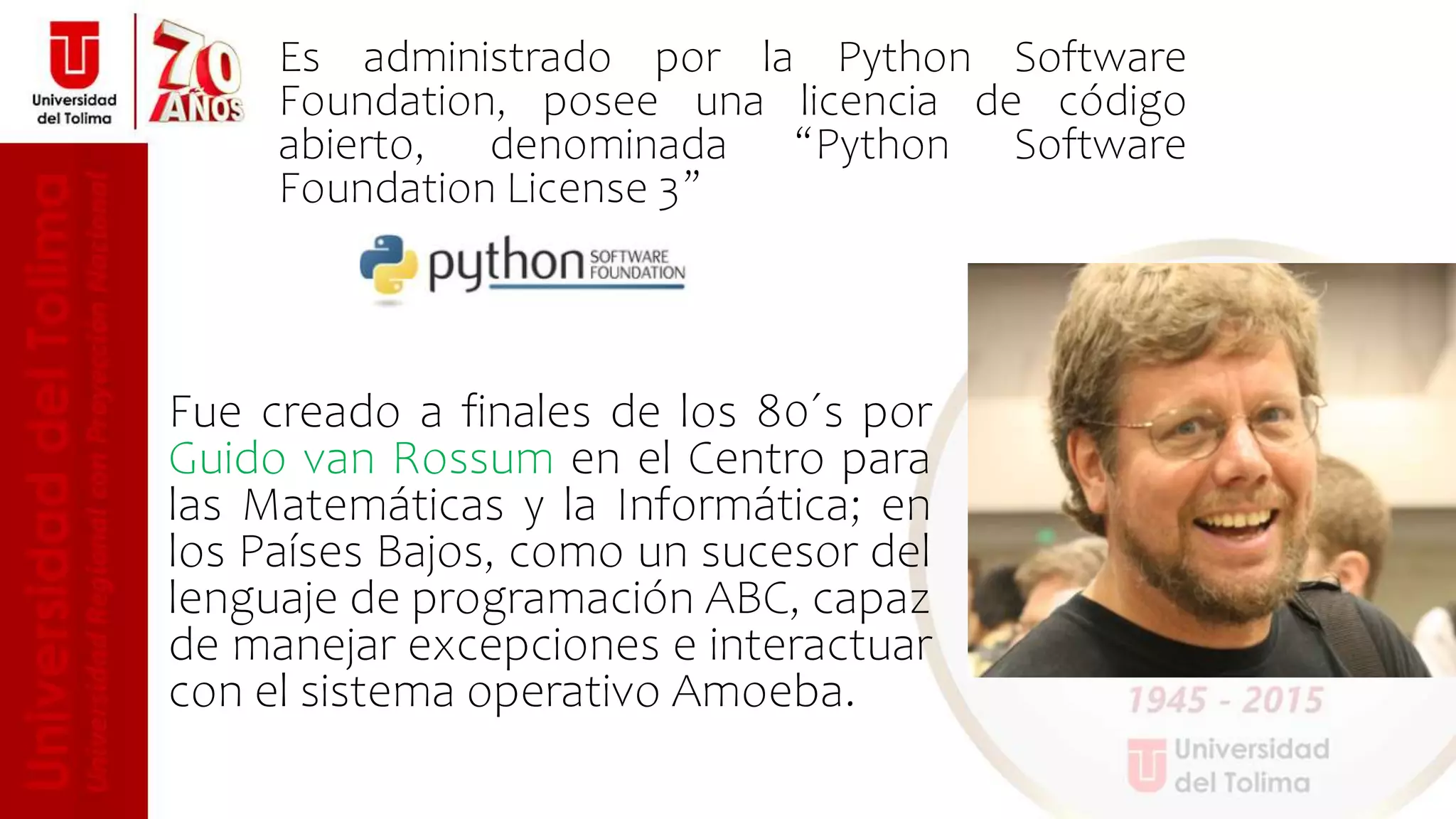 Fue creado a finales de los 80´s por
Guido van Rossum en el Centro para
las Matemáticas y la Informática; en
los Países Bajos, como un sucesor del
lenguaje de programación ABC, capaz
de manejar excepciones e interactuar
con el sistema operativo Amoeba.
Es administrado por la Python Software
Foundation, posee una licencia de código
abierto, denominada “Python Software
Foundation License 3”
 