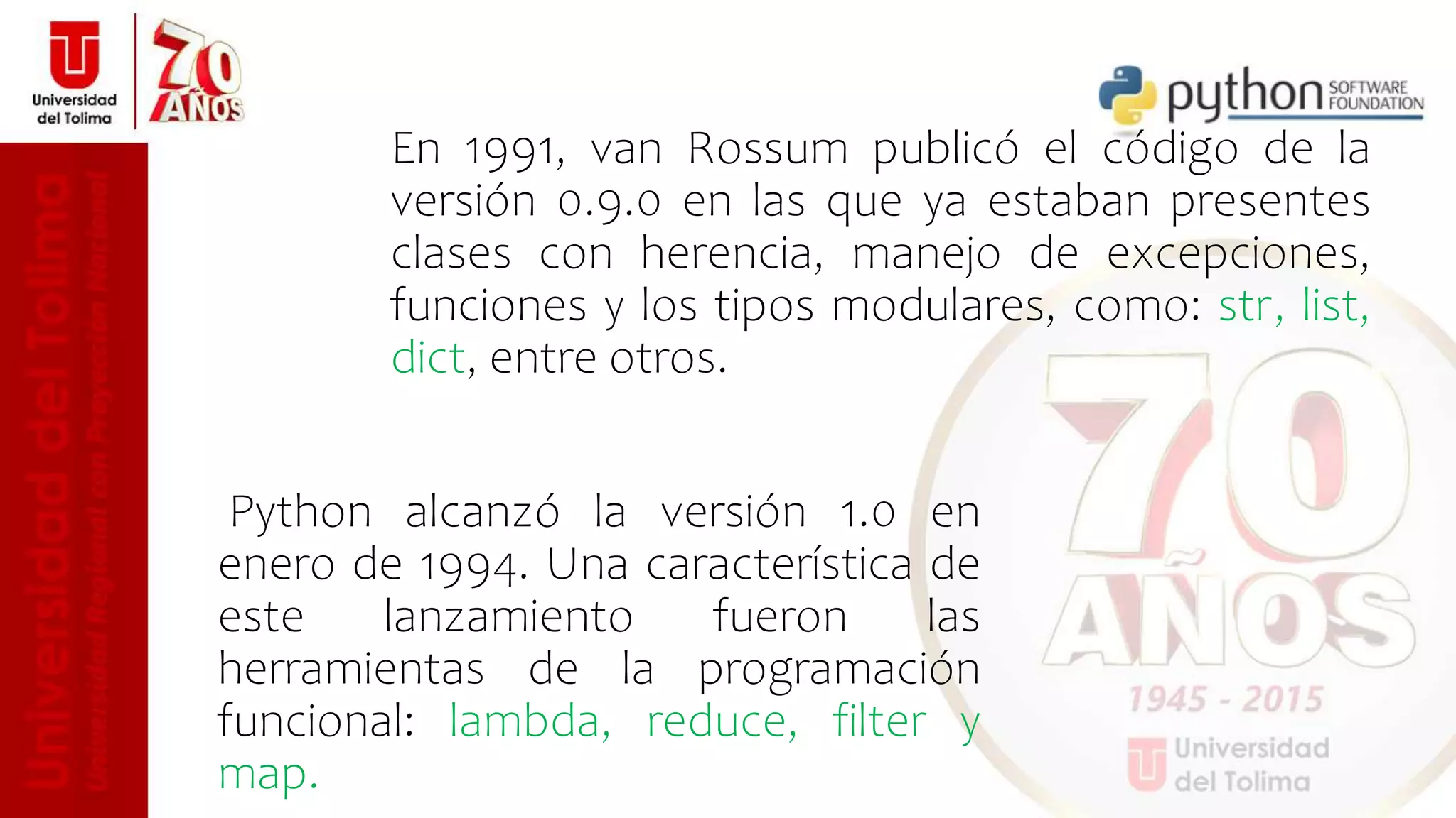 Python alcanzó la versión 1.0 en
enero de 1994. Una característica de
este lanzamiento fueron las
herramientas de la programación
funcional: lambda, reduce, filter y
map.
En 1991, van Rossum publicó el código de la
versión 0.9.0 en las que ya estaban presentes
clases con herencia, manejo de excepciones,
funciones y los tipos modulares, como: str, list,
dict, entre otros.
 