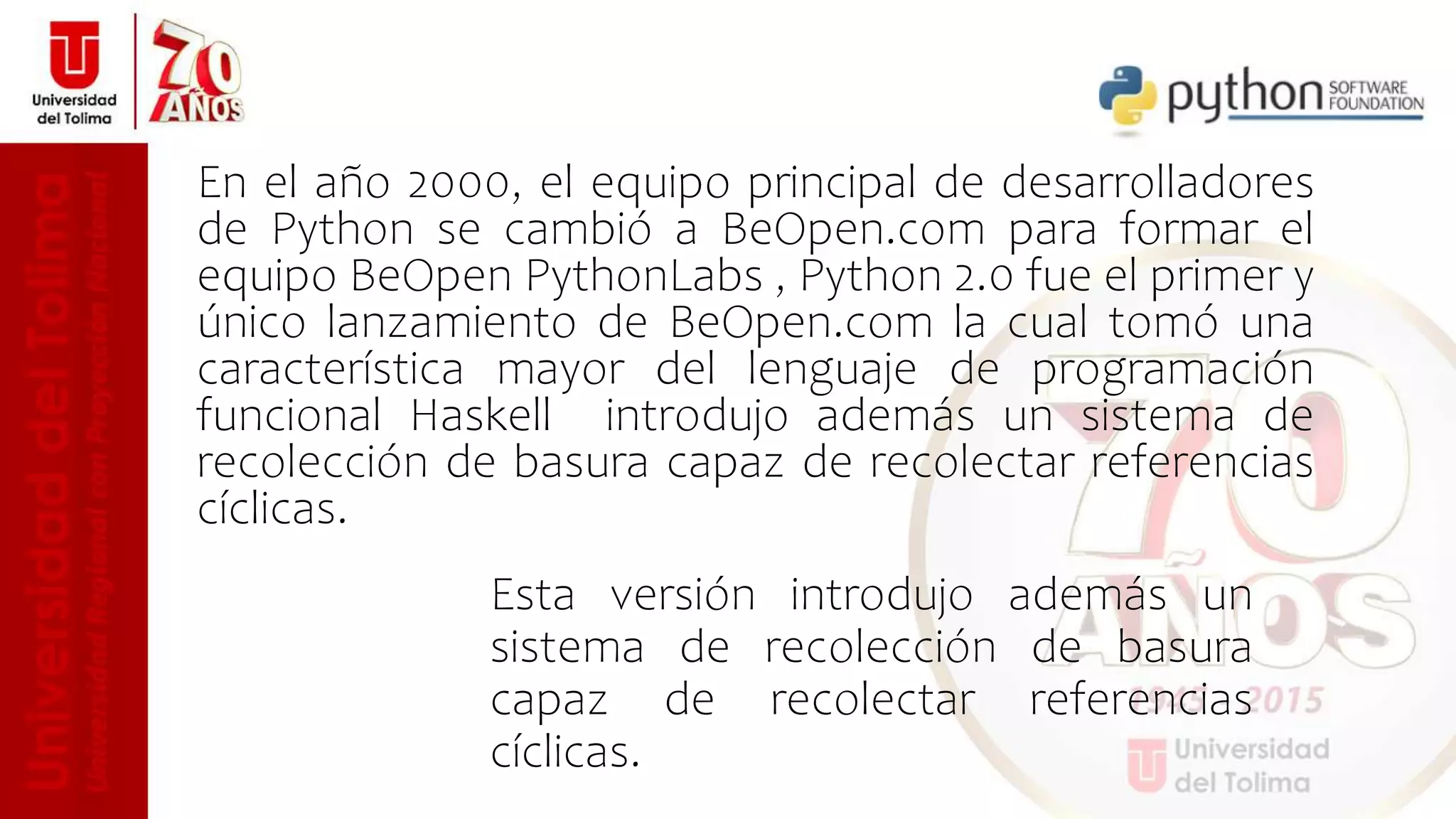 Esta versión introdujo además un
sistema de recolección de basura
capaz de recolectar referencias
cíclicas.
En el año 2000, el equipo principal de desarrolladores
de Python se cambió a BeOpen.com para formar el
equipo BeOpen PythonLabs , Python 2.0 fue el primer y
único lanzamiento de BeOpen.com la cual tomó una
característica mayor del lenguaje de programación
funcional Haskell introdujo además un sistema de
recolección de basura capaz de recolectar referencias
cíclicas.
 