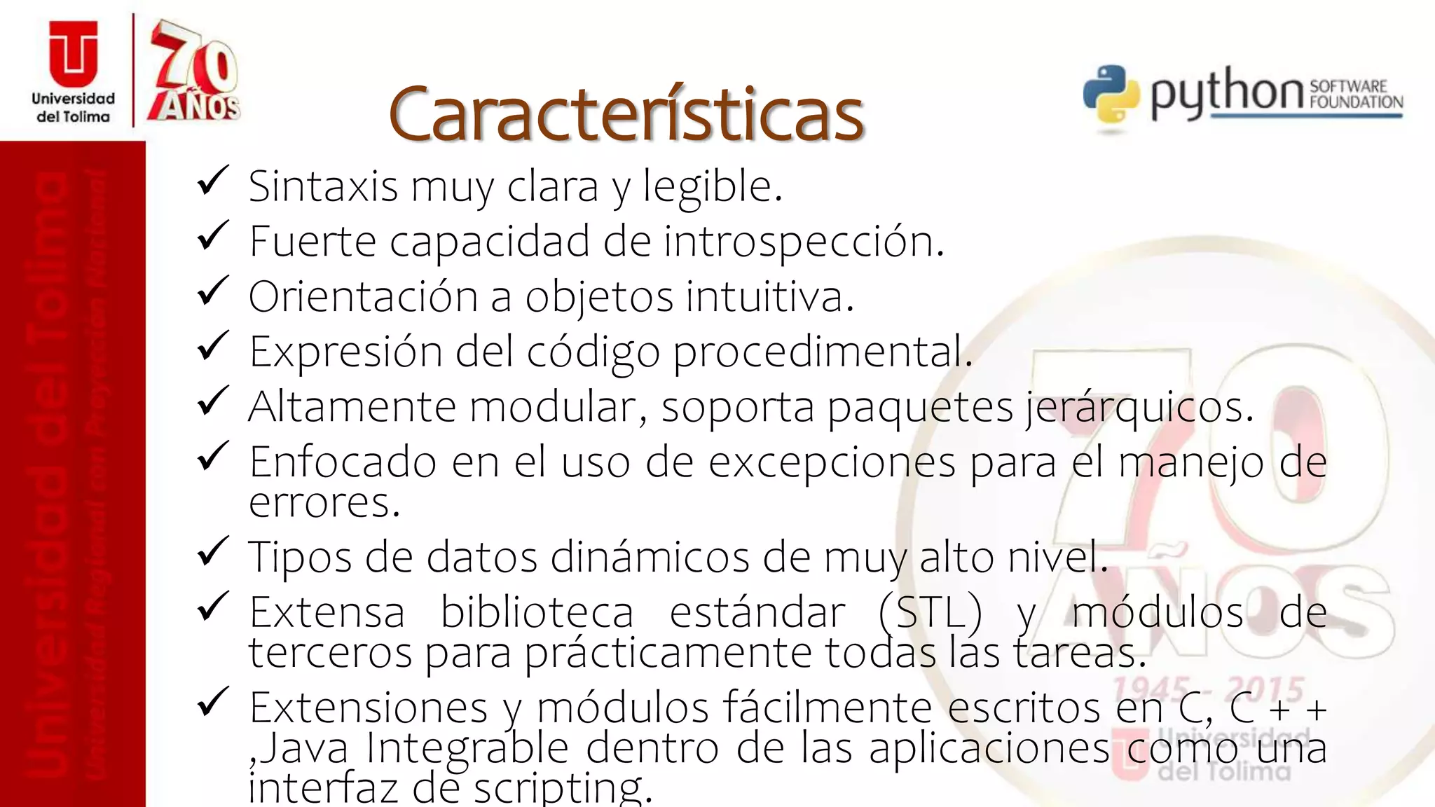  Sintaxis muy clara y legible.
 Fuerte capacidad de introspección.
 Orientación a objetos intuitiva.
 Expresión del código procedimental.
 Altamente modular, soporta paquetes jerárquicos.
 Enfocado en el uso de excepciones para el manejo de
errores.
 Tipos de datos dinámicos de muy alto nivel.
 Extensa biblioteca estándar (STL) y módulos de
terceros para prácticamente todas las tareas.
 Extensiones y módulos fácilmente escritos en C, C + +
,Java Integrable dentro de las aplicaciones como una
interfaz de scripting.
Características
 