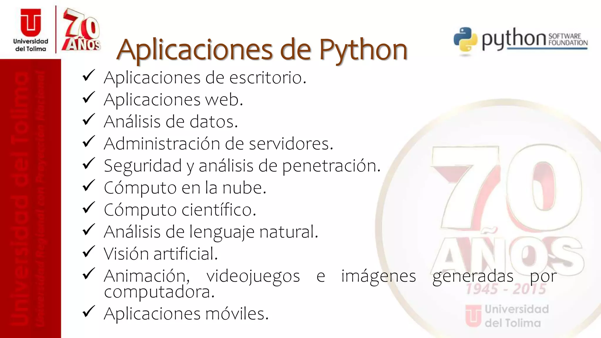  Aplicaciones de escritorio.
 Aplicaciones web.
 Análisis de datos.
 Administración de servidores.
 Seguridad y análisis de penetración.
 Cómputo en la nube.
 Cómputo científico.
 Análisis de lenguaje natural.
 Visión artificial.
 Animación, videojuegos e imágenes generadas por
computadora.
 Aplicaciones móviles.
Aplicaciones de Python
 