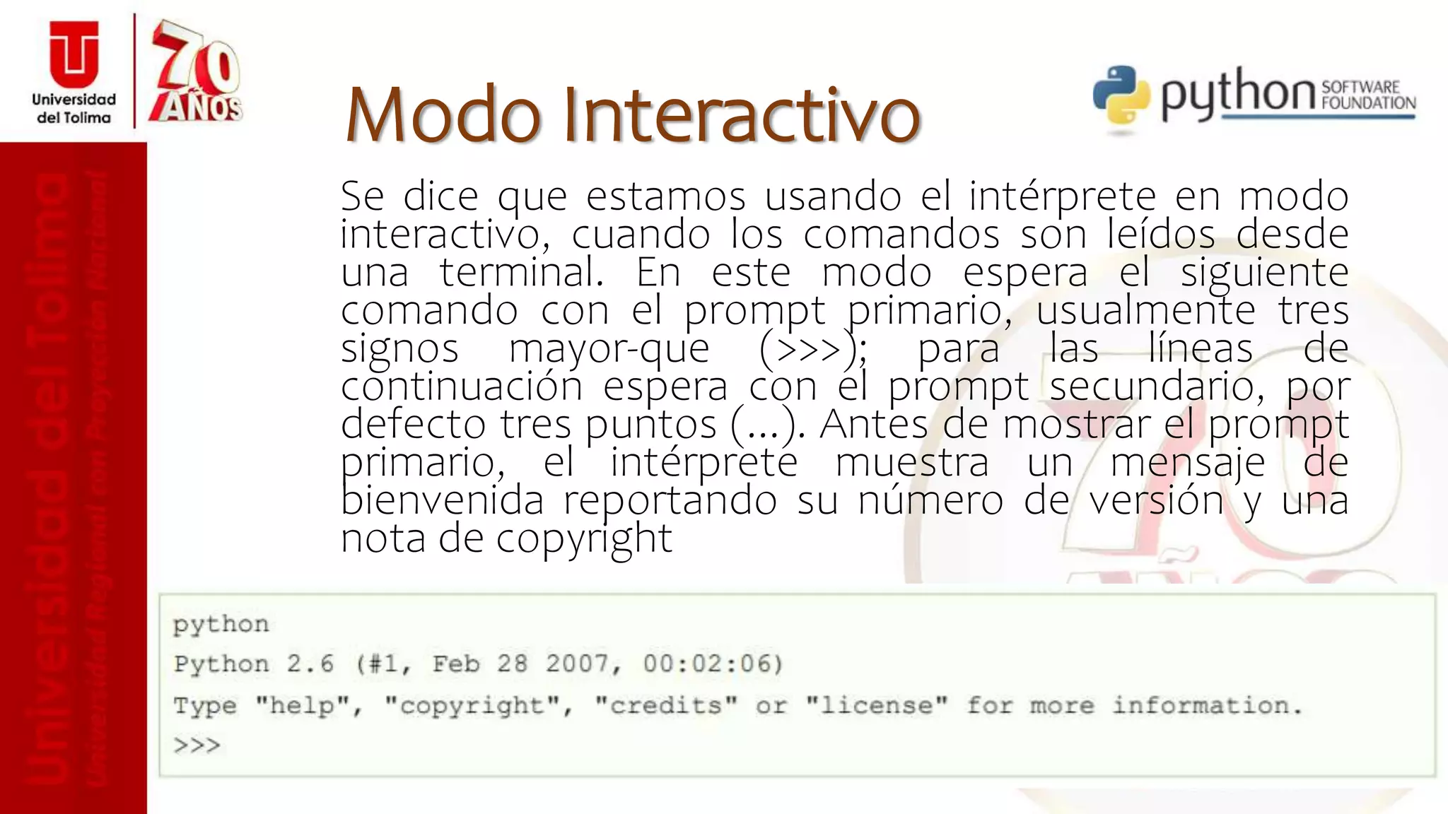 Se dice que estamos usando el intérprete en modo
interactivo, cuando los comandos son leídos desde
una terminal. En este modo espera el siguiente
comando con el prompt primario, usualmente tres
signos mayor-que (>>>); para las líneas de
continuación espera con el prompt secundario, por
defecto tres puntos (...). Antes de mostrar el prompt
primario, el intérprete muestra un mensaje de
bienvenida reportando su número de versión y una
nota de copyright
Modo Interactivo
 