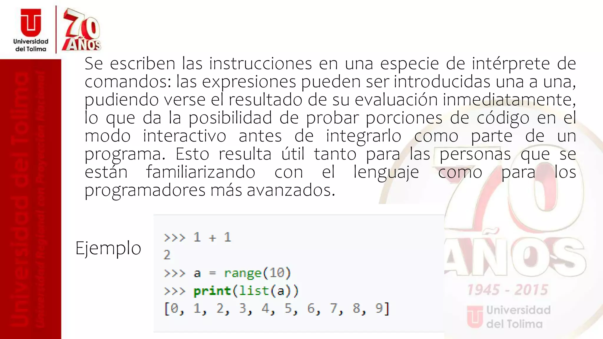 Se escriben las instrucciones en una especie de intérprete de
comandos: las expresiones pueden ser introducidas una a una,
pudiendo verse el resultado de su evaluación inmediatamente,
lo que da la posibilidad de probar porciones de código en el
modo interactivo antes de integrarlo como parte de un
programa. Esto resulta útil tanto para las personas que se
están familiarizando con el lenguaje como para los
programadores más avanzados.
Ejemplo
 