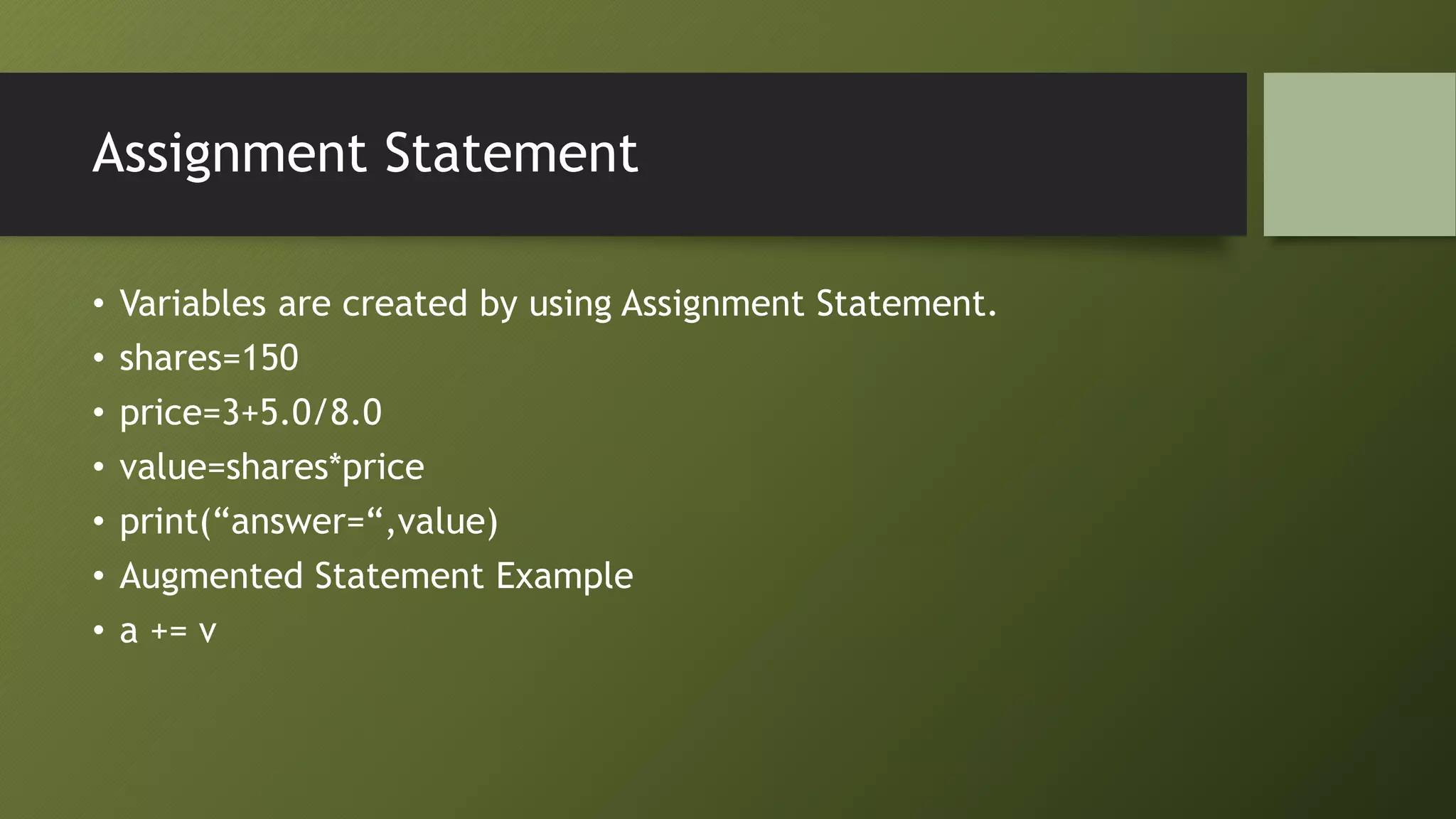 Assignment Statement
• Variables are created by using Assignment Statement.
• shares=150
• price=3+5.0/8.0
• value=shares*price
• print(“answer=“,value)
• Augmented Statement Example
• a += v
 